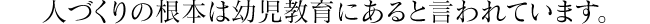 人づくりの根本は幼児教育にあると言われています。